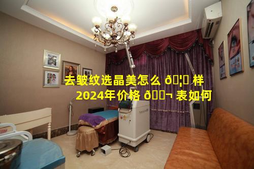 去皱纹选晶美怎么 🦋 样2024年价格 🐬 表如何